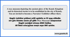 A wax museum depicting the ancient glory of the Kandy Kingdom and its historical stories is to be established in the city of Kandy. You are invited to become a proud service Male/ Female officer there.