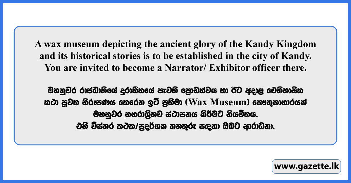 A wax museum depicting the ancient glory of the Kandy Kingdom and its historical stories is to be established in the city of Kandy. You are invited to become a proud service Male/ Female officer there.